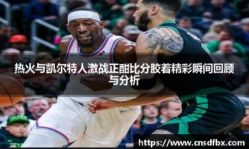 热火与凯尔特人激战正酣比分胶着精彩瞬间回顾与分析